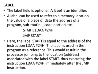 LABEL
• The label field is optional. A label is an identifier.
• A label can be used to refer to a memory location
the value of a piece of data the address of a
program, sub-routine, code portion etc.
START: LDAA #24H
JMP START
• Here, the label START is equal to the address of the
instruction LDAA #24H. The label is used in the
program as a reference. This would result in the
processor jumping to the location (address)
associated with the label START, thus executing the
instruction LDAA #24H immediately after the JMP
instruction.
 