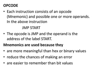OPCODE
• Each instruction consists of an opcode
(Mnemonic) and possible one or more operands.
In the above instruction
JMP START
• The opcode is JMP and the operand is the
address of the label START.
Mnemonics are used because they
• are more meaningful than hex or binary values
• reduce the chances of making an error
• are easier to remember than bit values
 