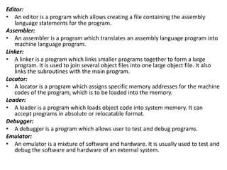 Editor:
• An editor is a program which allows creating a file containing the assembly
language statements for the program.
Assembler:
• An assembler is a program which translates an assembly language program into
machine language program.
Linker:
• A linker is a program which links smaller programs together to form a large
program. It is used to join several object files into one large object file. It also
links the subroutines with the main program.
Locator:
• A locator is a program which assigns specific memory addresses for the machine
codes of the program, which is to be loaded into the memory.
Loader:
• A loader is a program which loads object code into system memory. It can
accept programs in absolute or relocatable format.
Debugger:
• A debugger is a program which allows user to test and debug programs.
Emulator:
• An emulator is a mixture of software and hardware. It is usually used to test and
debug the software and hardware of an external system.
 