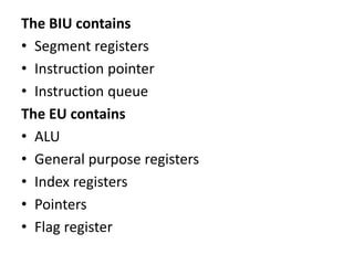 The BIU contains
• Segment registers
• Instruction pointer
• Instruction queue
The EU contains
• ALU
• General purpose registers
• Index registers
• Pointers
• Flag register
 