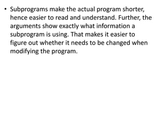 • Subprograms make the actual program shorter,
hence easier to read and understand. Further, the
arguments show exactly what information a
subprogram is using. That makes it easier to
figure out whether it needs to be changed when
modifying the program.
 