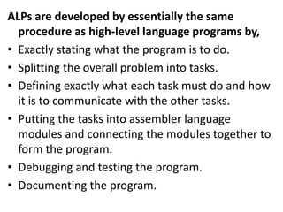 ALPs are developed by essentially the same
procedure as high-level language programs by,
• Exactly stating what the program is to do.
• Splitting the overall problem into tasks.
• Defining exactly what each task must do and how
it is to communicate with the other tasks.
• Putting the tasks into assembler language
modules and connecting the modules together to
form the program.
• Debugging and testing the program.
• Documenting the program.
 
