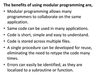The benefits of using modular programming are,
• Modular programming allows many
programmers to collaborate on the same
application.
• Same code can be used in many applications.
• Code is short, simple and easy to understand.
• Code is stored across multiple files.
• A single procedure can be developed for reuse,
eliminating the need to retype the code many
times.
• Errors can easily be identified, as they are
localized to a subroutine or function.
 