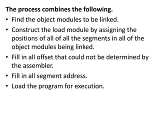 The process combines the following.
• Find the object modules to be linked.
• Construct the load module by assigning the
positions of all of all the segments in all of the
object modules being linked.
• Fill in all offset that could not be determined by
the assembler.
• Fill in all segment address.
• Load the program for execution.
 