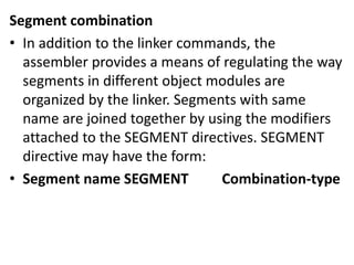 Segment combination
• In addition to the linker commands, the
assembler provides a means of regulating the way
segments in different object modules are
organized by the linker. Segments with same
name are joined together by using the modifiers
attached to the SEGMENT directives. SEGMENT
directive may have the form:
• Segment name SEGMENT Combination-type
 