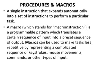 PROCEDURES & MACROS
• A single instruction that expands automatically
into a set of instructions to perform a particular
task.
• A macro (which stands for "macroinstruction") is
a programmable pattern which translates a
certain sequence of input into a preset sequence
of output. Macros can be used to make tasks less
repetitive by representing a complicated
sequence of keystrokes, mouse movements,
commands, or other types of input.
 