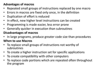 Advantages of macros
• Repeated small groups of instructions replaced by one macro
• Errors in macros are fixed only once, in the definition
• Duplication of effort is reduced
• In effect, new higher level instructions can be created
• Programming is made easier, less error prone
• Generally quicker in execution than subroutines
Disadvantages of macros
• In large programs, produce greater code size than procedures
When to use Macros
• To replace small groups of instructions not worthy of
subroutines
• To create a higher instruction set for specific applications
• To create compatibility with other computers
• To replace code portions which are repeated often throughout
the program
 