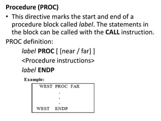 Procedure (PROC)
• This directive marks the start and end of a
procedure block called label. The statements in
the block can be called with the CALL instruction.
PROC definition:
label PROC [ [near / far] ]
<Procedure instructions>
label ENDP
 