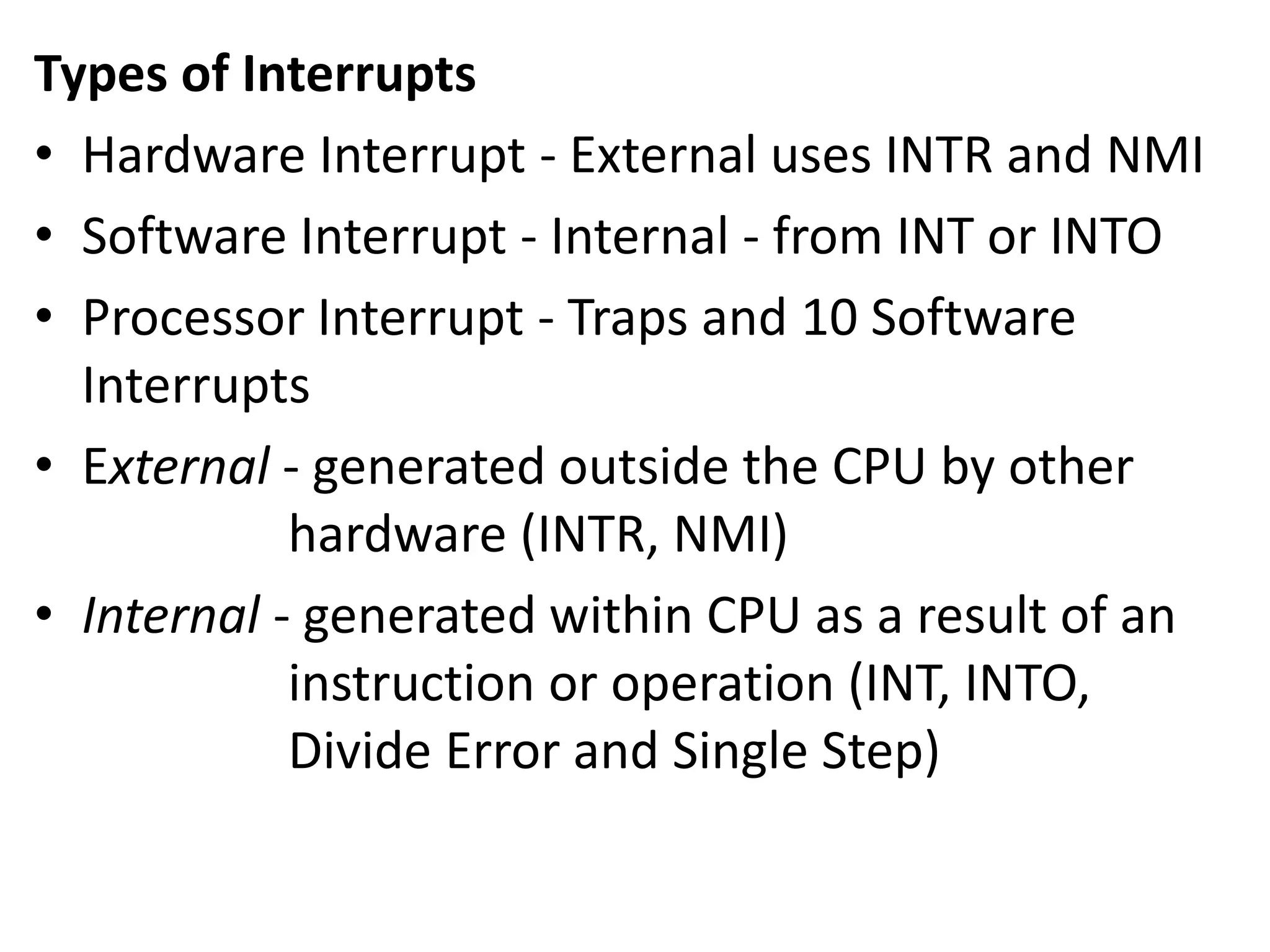 Types of Interrupts
• Hardware Interrupt - External uses INTR and NMI
• Software Interrupt - Internal - from INT or INTO
• Processor Interrupt - Traps and 10 Software
Interrupts
• External - generated outside the CPU by other
hardware (INTR, NMI)
• Internal - generated within CPU as a result of an
instruction or operation (INT, INTO,
Divide Error and Single Step)
 