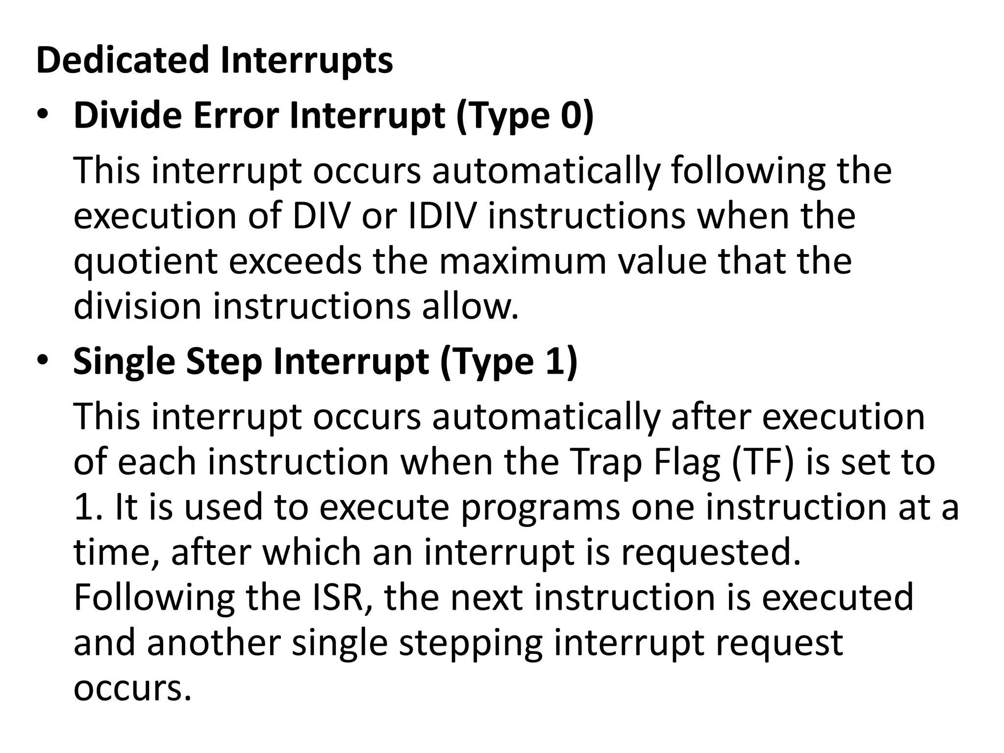 Dedicated Interrupts
• Divide Error Interrupt (Type 0)
This interrupt occurs automatically following the
execution of DIV or IDIV instructions when the
quotient exceeds the maximum value that the
division instructions allow.
• Single Step Interrupt (Type 1)
This interrupt occurs automatically after execution
of each instruction when the Trap Flag (TF) is set to
1. It is used to execute programs one instruction at a
time, after which an interrupt is requested.
Following the ISR, the next instruction is executed
and another single stepping interrupt request
occurs.
 