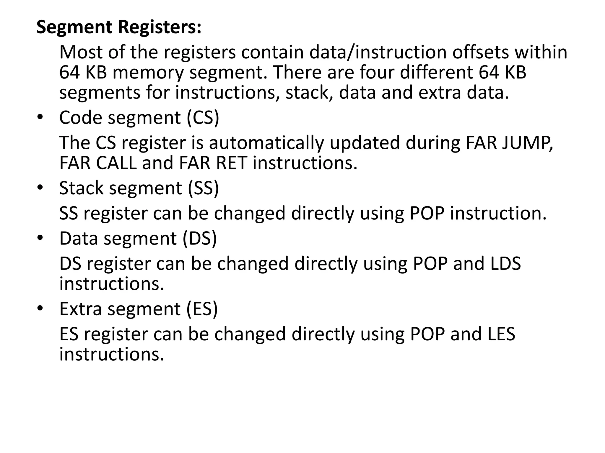 Segment Registers:
Most of the registers contain data/instruction offsets within
64 KB memory segment. There are four different 64 KB
segments for instructions, stack, data and extra data.
• Code segment (CS)
The CS register is automatically updated during FAR JUMP,
FAR CALL and FAR RET instructions.
• Stack segment (SS)
SS register can be changed directly using POP instruction.
• Data segment (DS)
DS register can be changed directly using POP and LDS
instructions.
• Extra segment (ES)
ES register can be changed directly using POP and LES
instructions.
 