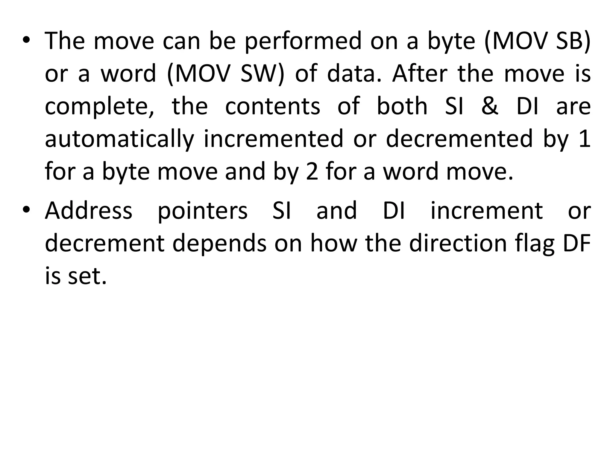 • The move can be performed on a byte (MOV SB)
or a word (MOV SW) of data. After the move is
complete, the contents of both SI & DI are
automatically incremented or decremented by 1
for a byte move and by 2 for a word move.
• Address pointers SI and DI increment or
decrement depends on how the direction flag DF
is set.
 