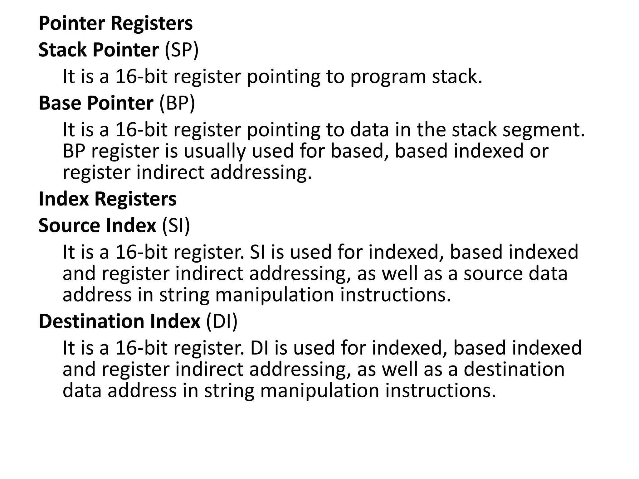 Pointer Registers
Stack Pointer (SP)
It is a 16-bit register pointing to program stack.
Base Pointer (BP)
It is a 16-bit register pointing to data in the stack segment.
BP register is usually used for based, based indexed or
register indirect addressing.
Index Registers
Source Index (SI)
It is a 16-bit register. SI is used for indexed, based indexed
and register indirect addressing, as well as a source data
address in string manipulation instructions.
Destination Index (DI)
It is a 16-bit register. DI is used for indexed, based indexed
and register indirect addressing, as well as a destination
data address in string manipulation instructions.
 