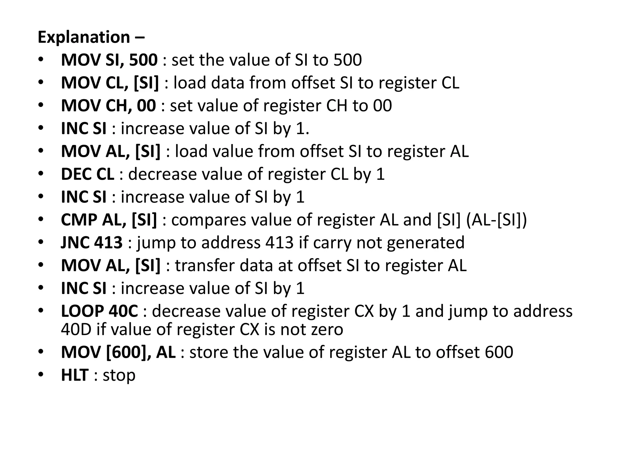 Explanation –
• MOV SI, 500 : set the value of SI to 500
• MOV CL, [SI] : load data from offset SI to register CL
• MOV CH, 00 : set value of register CH to 00
• INC SI : increase value of SI by 1.
• MOV AL, [SI] : load value from offset SI to register AL
• DEC CL : decrease value of register CL by 1
• INC SI : increase value of SI by 1
• CMP AL, [SI] : compares value of register AL and [SI] (AL-[SI])
• JNC 413 : jump to address 413 if carry not generated
• MOV AL, [SI] : transfer data at offset SI to register AL
• INC SI : increase value of SI by 1
• LOOP 40C : decrease value of register CX by 1 and jump to address
40D if value of register CX is not zero
• MOV [600], AL : store the value of register AL to offset 600
• HLT : stop
 