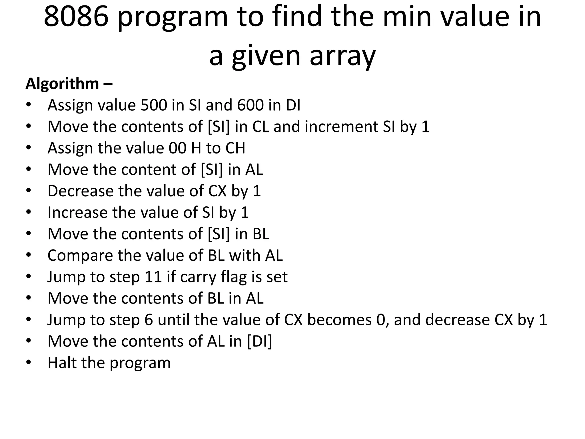 8086 program to find the min value in
a given array
Algorithm –
• Assign value 500 in SI and 600 in DI
• Move the contents of [SI] in CL and increment SI by 1
• Assign the value 00 H to CH
• Move the content of [SI] in AL
• Decrease the value of CX by 1
• Increase the value of SI by 1
• Move the contents of [SI] in BL
• Compare the value of BL with AL
• Jump to step 11 if carry flag is set
• Move the contents of BL in AL
• Jump to step 6 until the value of CX becomes 0, and decrease CX by 1
• Move the contents of AL in [DI]
• Halt the program
 