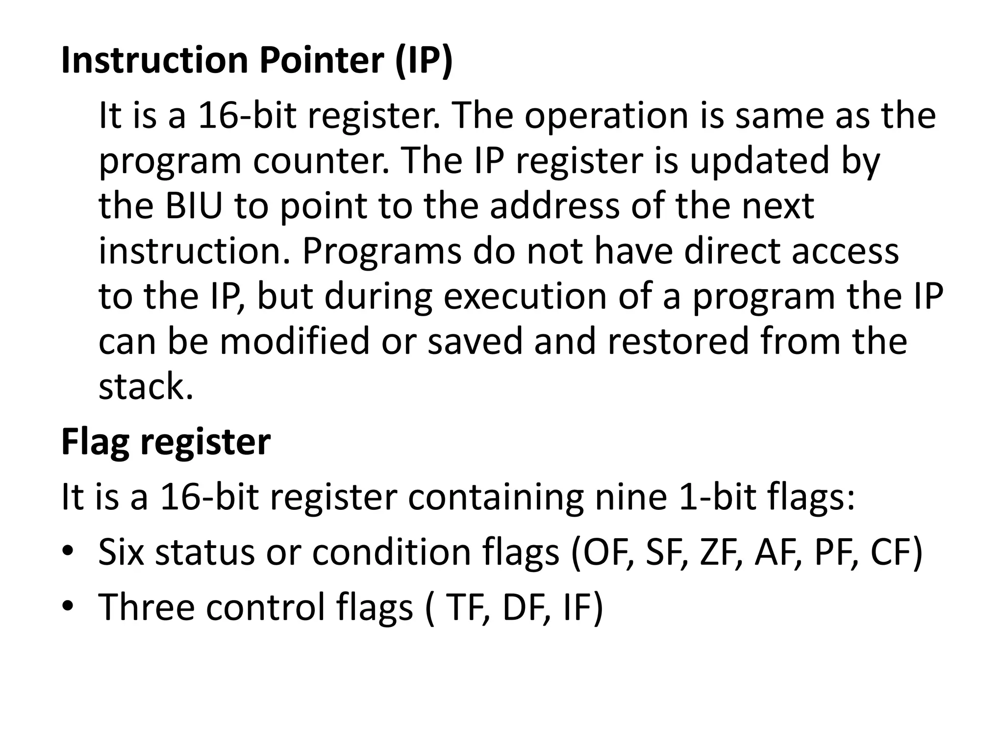 Instruction Pointer (IP)
It is a 16-bit register. The operation is same as the
program counter. The IP register is updated by
the BIU to point to the address of the next
instruction. Programs do not have direct access
to the IP, but during execution of a program the IP
can be modified or saved and restored from the
stack.
Flag register
It is a 16-bit register containing nine 1-bit flags:
• Six status or condition flags (OF, SF, ZF, AF, PF, CF)
• Three control flags ( TF, DF, IF)
 