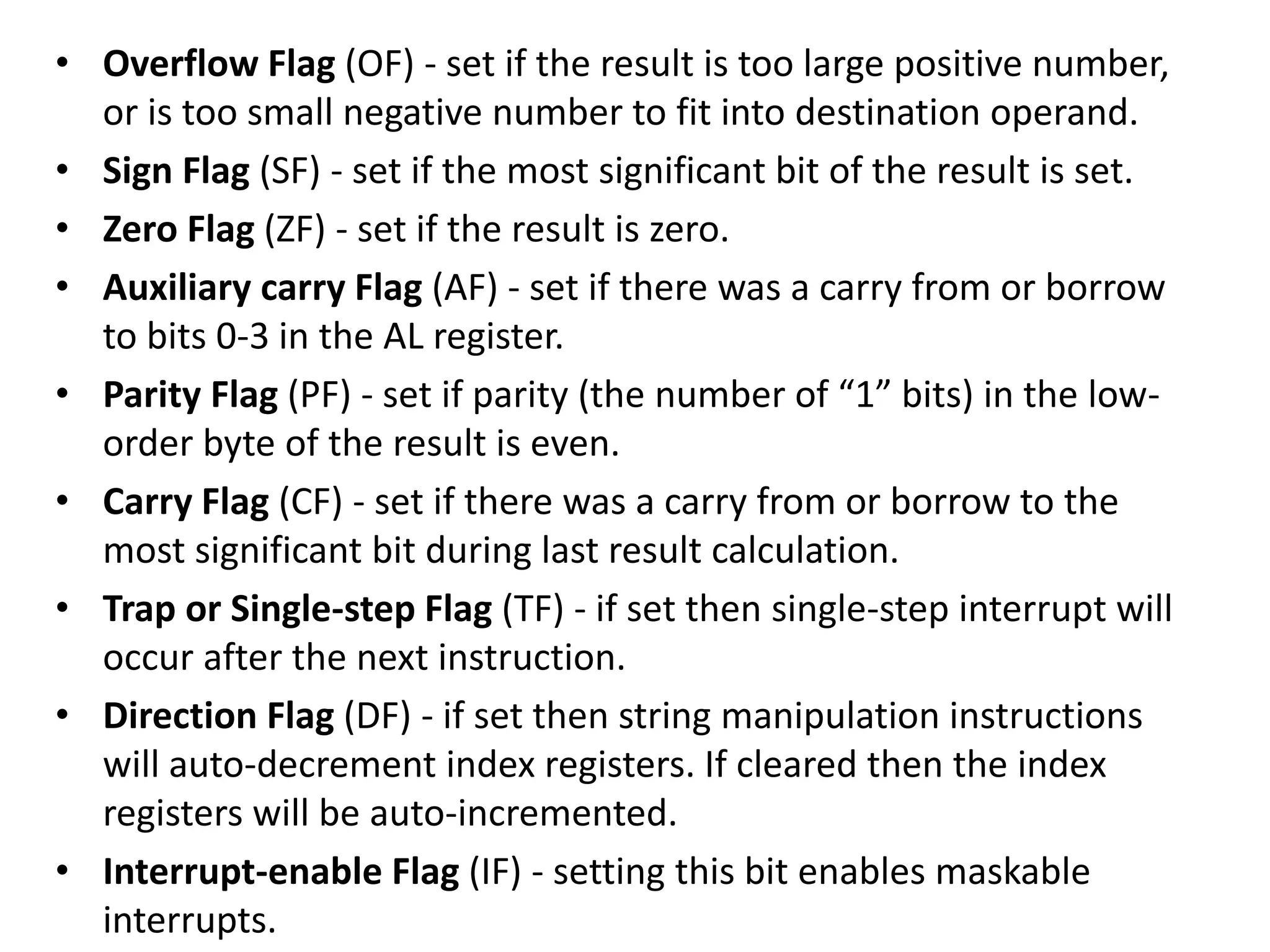 • Overflow Flag (OF) - set if the result is too large positive number,
or is too small negative number to fit into destination operand.
• Sign Flag (SF) - set if the most significant bit of the result is set.
• Zero Flag (ZF) - set if the result is zero.
• Auxiliary carry Flag (AF) - set if there was a carry from or borrow
to bits 0-3 in the AL register.
• Parity Flag (PF) - set if parity (the number of “1” bits) in the low-
order byte of the result is even.
• Carry Flag (CF) - set if there was a carry from or borrow to the
most significant bit during last result calculation.
• Trap or Single-step Flag (TF) - if set then single-step interrupt will
occur after the next instruction.
• Direction Flag (DF) - if set then string manipulation instructions
will auto-decrement index registers. If cleared then the index
registers will be auto-incremented.
• Interrupt-enable Flag (IF) - setting this bit enables maskable
interrupts.
 