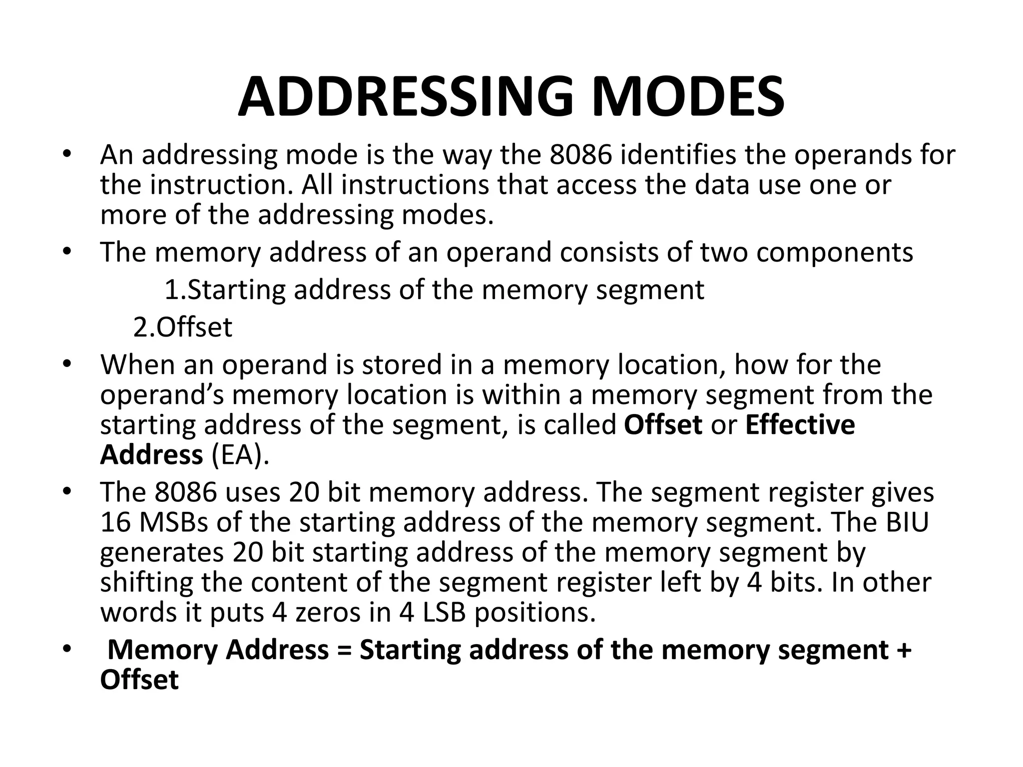 ADDRESSING MODES
• An addressing mode is the way the 8086 identifies the operands for
the instruction. All instructions that access the data use one or
more of the addressing modes.
• The memory address of an operand consists of two components
1.Starting address of the memory segment
2.Offset
• When an operand is stored in a memory location, how for the
operand’s memory location is within a memory segment from the
starting address of the segment, is called Offset or Effective
Address (EA).
• The 8086 uses 20 bit memory address. The segment register gives
16 MSBs of the starting address of the memory segment. The BIU
generates 20 bit starting address of the memory segment by
shifting the content of the segment register left by 4 bits. In other
words it puts 4 zeros in 4 LSB positions.
• Memory Address = Starting address of the memory segment +
Offset
 