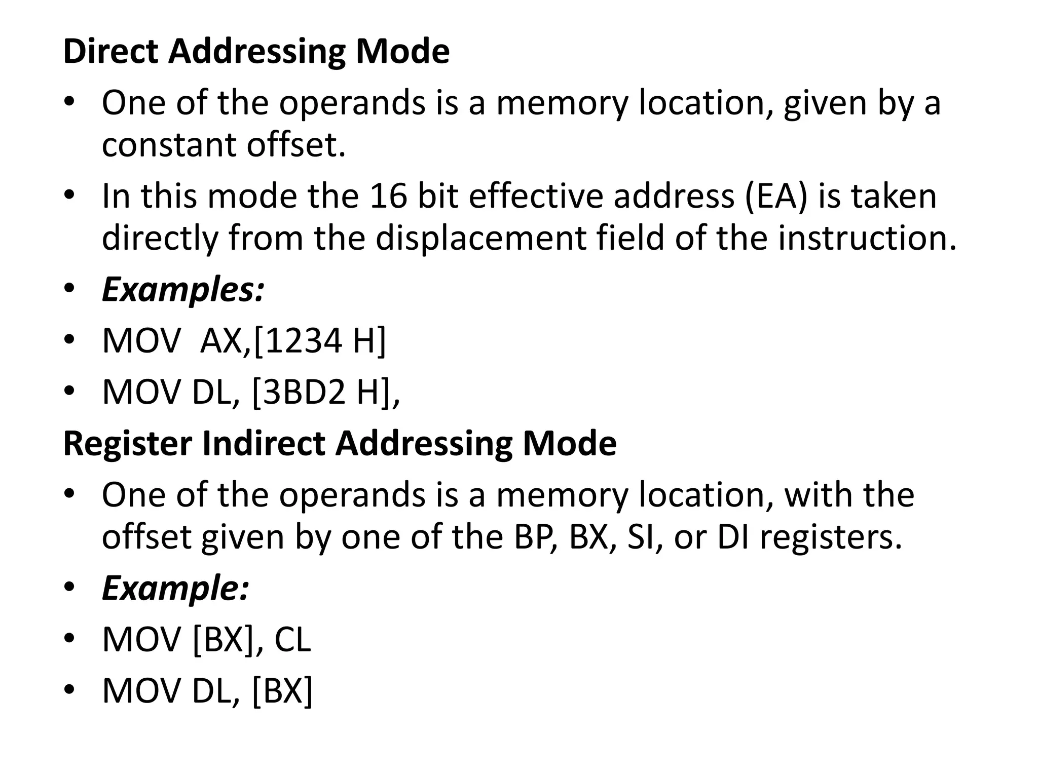 Direct Addressing Mode
• One of the operands is a memory location, given by a
constant offset.
• In this mode the 16 bit effective address (EA) is taken
directly from the displacement field of the instruction.
• Examples:
• MOV AX,[1234 H]
• MOV DL, [3BD2 H],
Register Indirect Addressing Mode
• One of the operands is a memory location, with the
offset given by one of the BP, BX, SI, or DI registers.
• Example:
• MOV [BX], CL
• MOV DL, [BX]
 