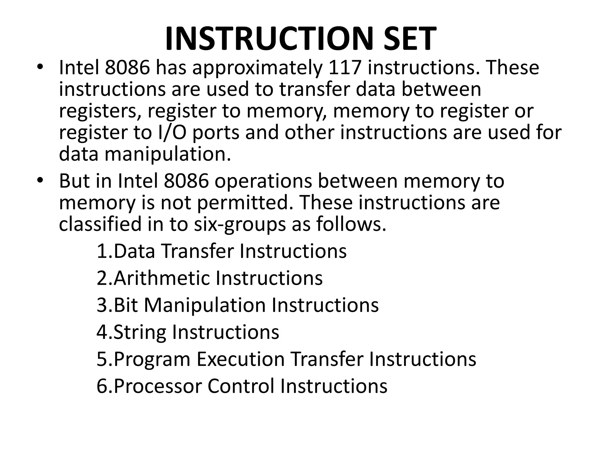 INSTRUCTION SET
• Intel 8086 has approximately 117 instructions. These
instructions are used to transfer data between
registers, register to memory, memory to register or
register to I/O ports and other instructions are used for
data manipulation.
• But in Intel 8086 operations between memory to
memory is not permitted. These instructions are
classified in to six-groups as follows.
1.Data Transfer Instructions
2.Arithmetic Instructions
3.Bit Manipulation Instructions
4.String Instructions
5.Program Execution Transfer Instructions
6.Processor Control Instructions
 