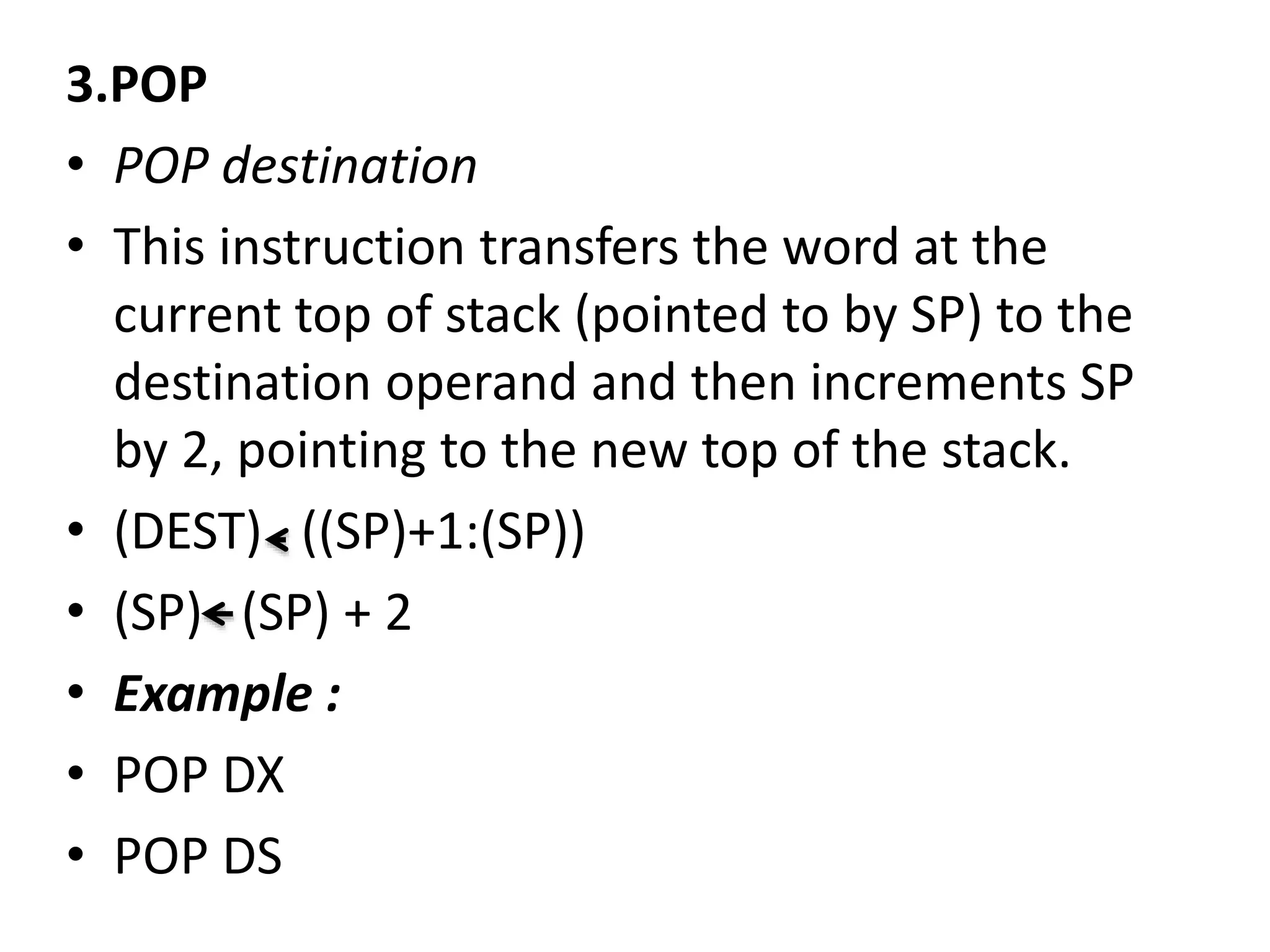 3.POP
• POP destination
• This instruction transfers the word at the
current top of stack (pointed to by SP) to the
destination operand and then increments SP
by 2, pointing to the new top of the stack.
• (DEST) ((SP)+1:(SP))
• (SP) (SP) + 2
• Example :
• POP DX
• POP DS
 