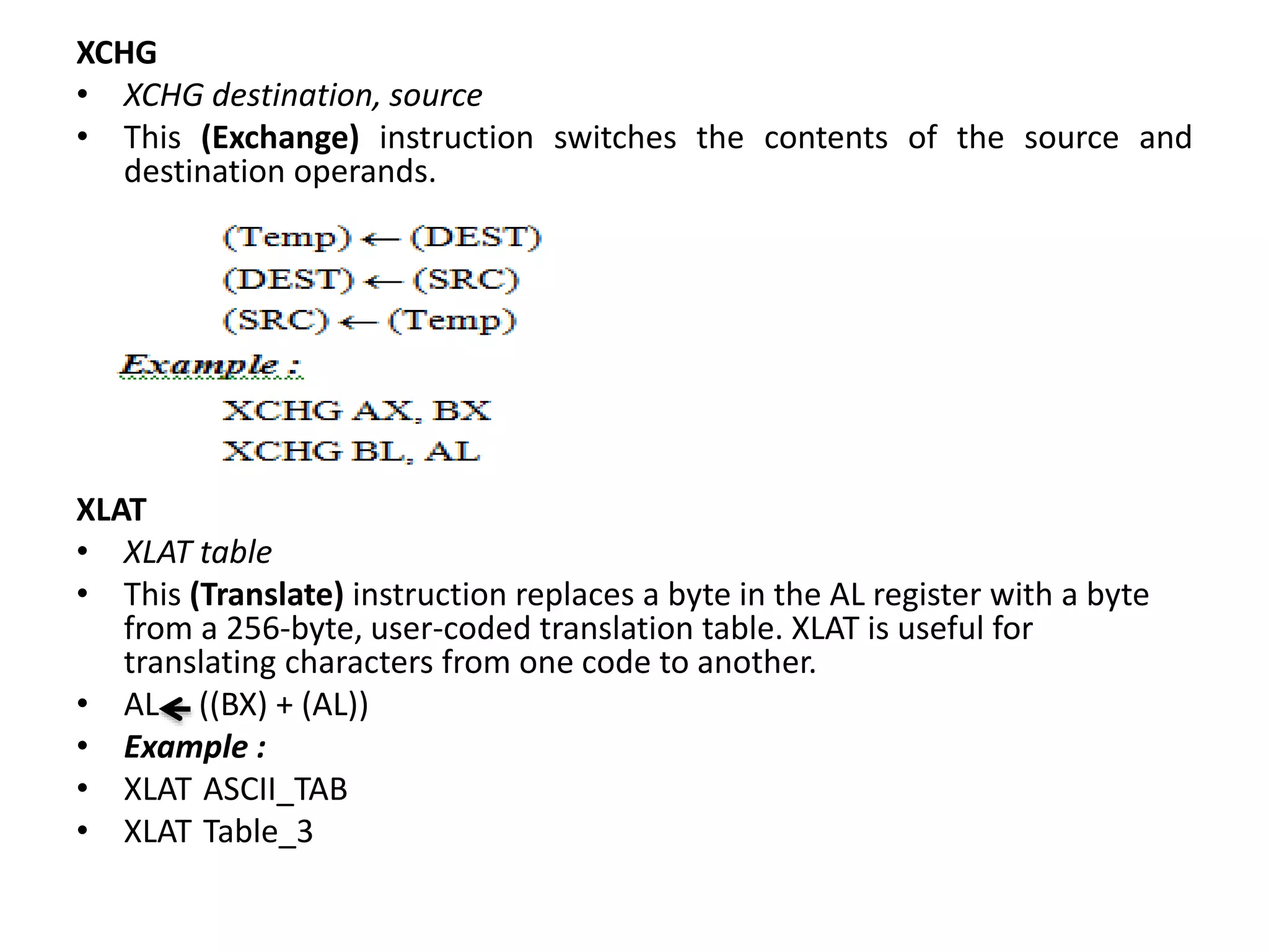 XCHG
• XCHG destination, source
• This (Exchange) instruction switches the contents of the source and
destination operands.
XLAT
• XLAT table
• This (Translate) instruction replaces a byte in the AL register with a byte
from a 256-byte, user-coded translation table. XLAT is useful for
translating characters from one code to another.
• AL ((BX) + (AL))
• Example :
• XLAT ASCII_TAB
• XLAT Table_3
 