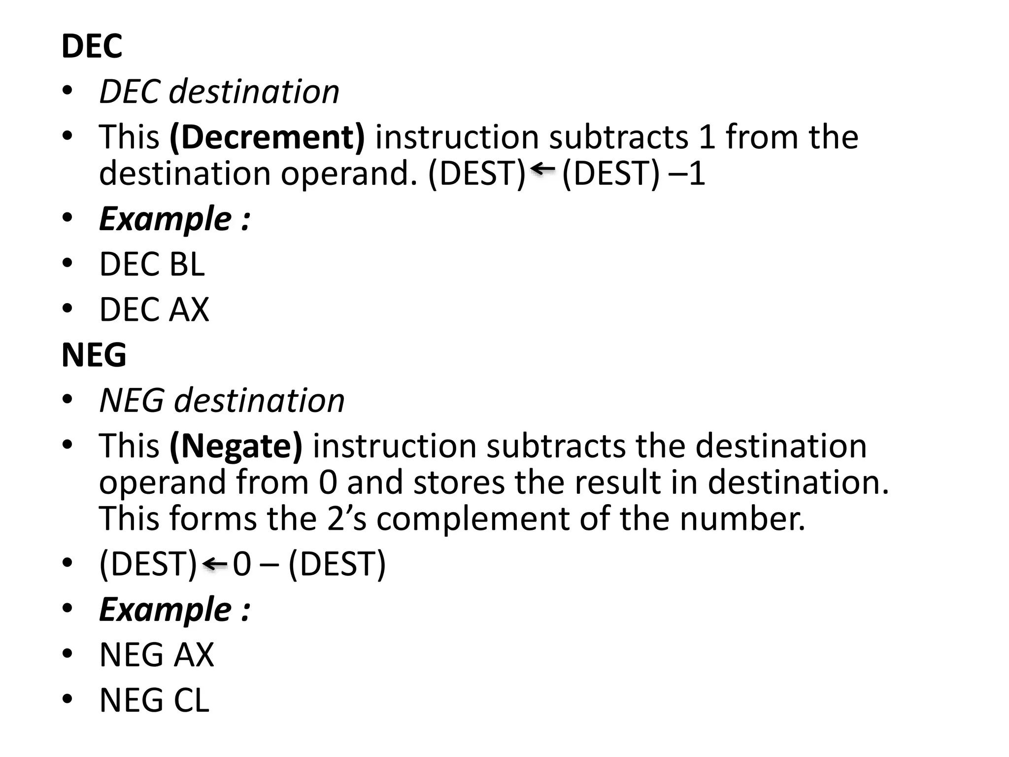 DEC
• DEC destination
• This (Decrement) instruction subtracts 1 from the
destination operand. (DEST) (DEST) –1
• Example :
• DEC BL
• DEC AX
NEG
• NEG destination
• This (Negate) instruction subtracts the destination
operand from 0 and stores the result in destination.
This forms the 2’s complement of the number.
• (DEST) 0 – (DEST)
• Example :
• NEG AX
• NEG CL
 