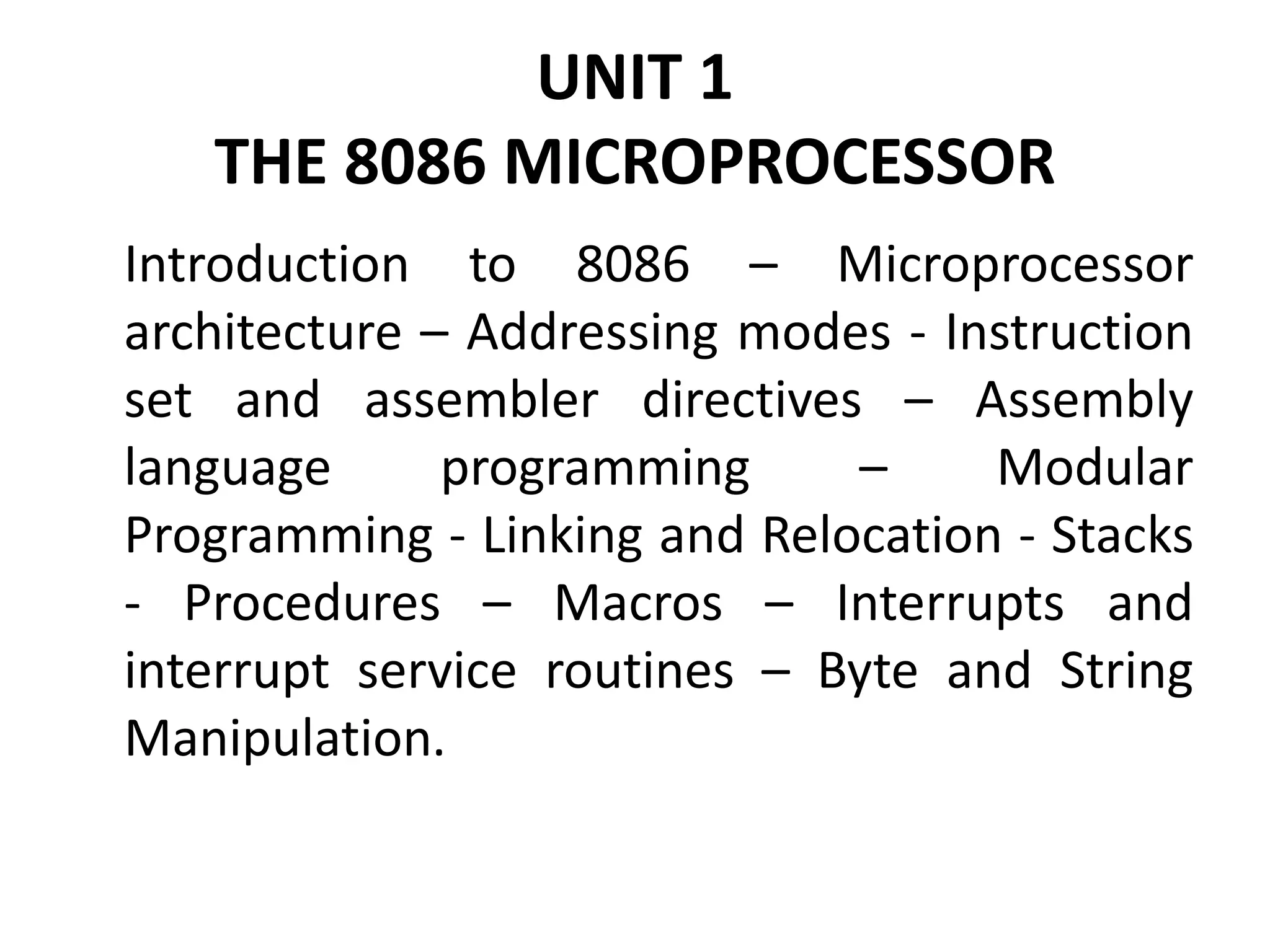 UNIT 1
THE 8086 MICROPROCESSOR
Introduction to 8086 – Microprocessor
architecture – Addressing modes - Instruction
set and assembler directives – Assembly
language programming – Modular
Programming - Linking and Relocation - Stacks
- Procedures – Macros – Interrupts and
interrupt service routines – Byte and String
Manipulation.
 