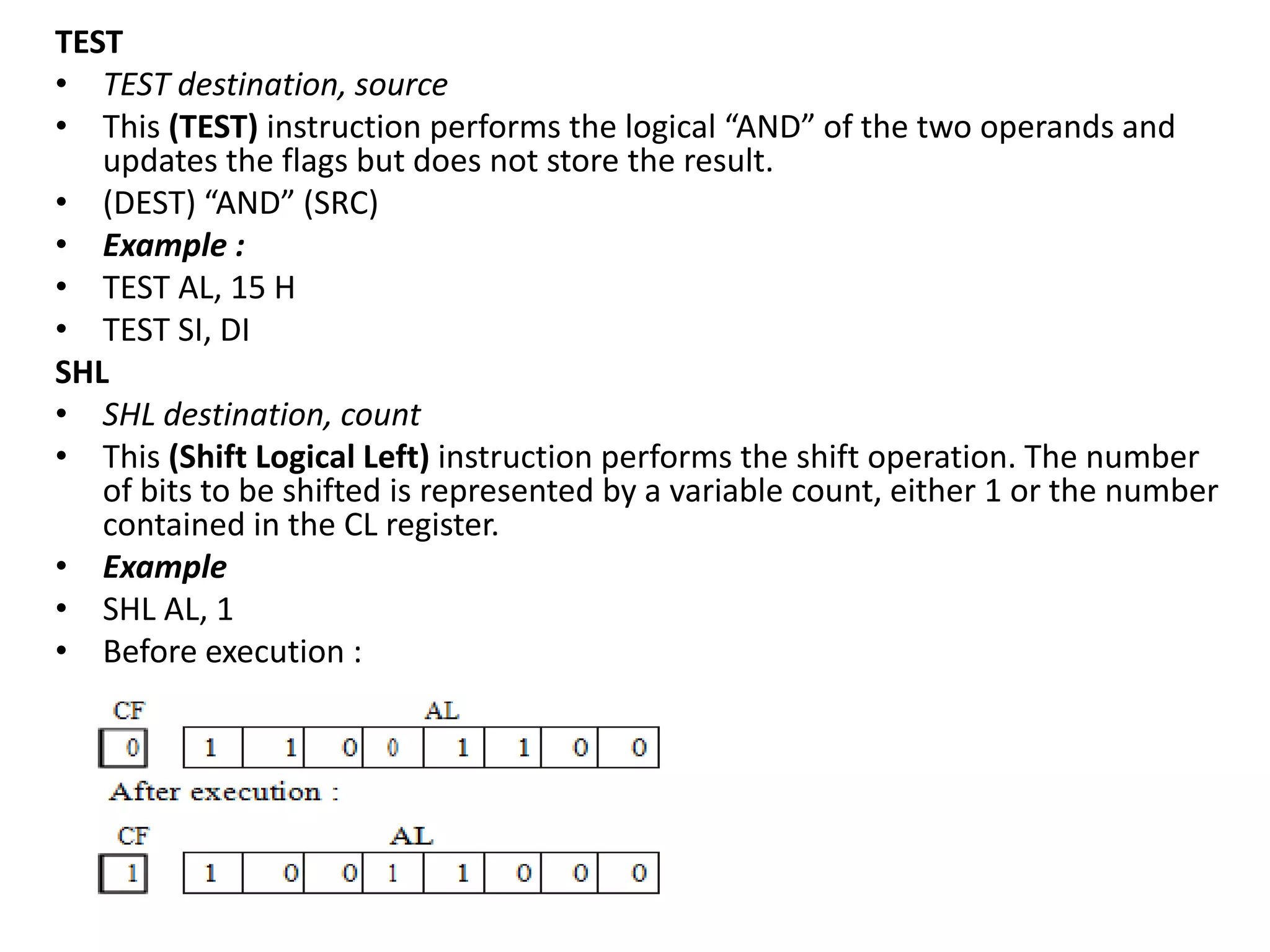 TEST
• TEST destination, source
• This (TEST) instruction performs the logical “AND” of the two operands and
updates the flags but does not store the result.
• (DEST) “AND” (SRC)
• Example :
• TEST AL, 15 H
• TEST SI, DI
SHL
• SHL destination, count
• This (Shift Logical Left) instruction performs the shift operation. The number
of bits to be shifted is represented by a variable count, either 1 or the number
contained in the CL register.
• Example
• SHL AL, 1
• Before execution :
 