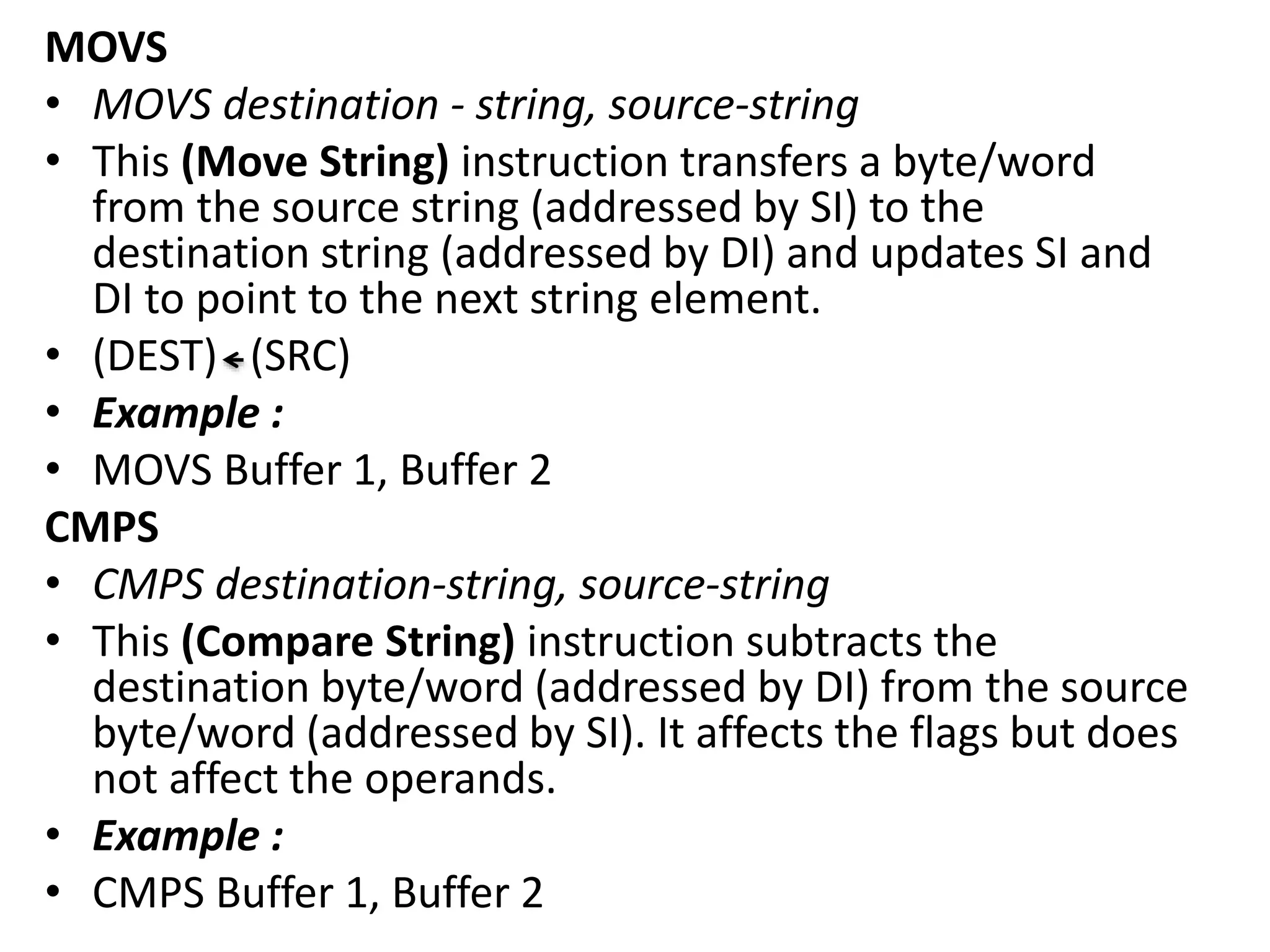 MOVS
• MOVS destination - string, source-string
• This (Move String) instruction transfers a byte/word
from the source string (addressed by SI) to the
destination string (addressed by DI) and updates SI and
DI to point to the next string element.
• (DEST) (SRC)
• Example :
• MOVS Buffer 1, Buffer 2
CMPS
• CMPS destination-string, source-string
• This (Compare String) instruction subtracts the
destination byte/word (addressed by DI) from the source
byte/word (addressed by SI). It affects the flags but does
not affect the operands.
• Example :
• CMPS Buffer 1, Buffer 2
 