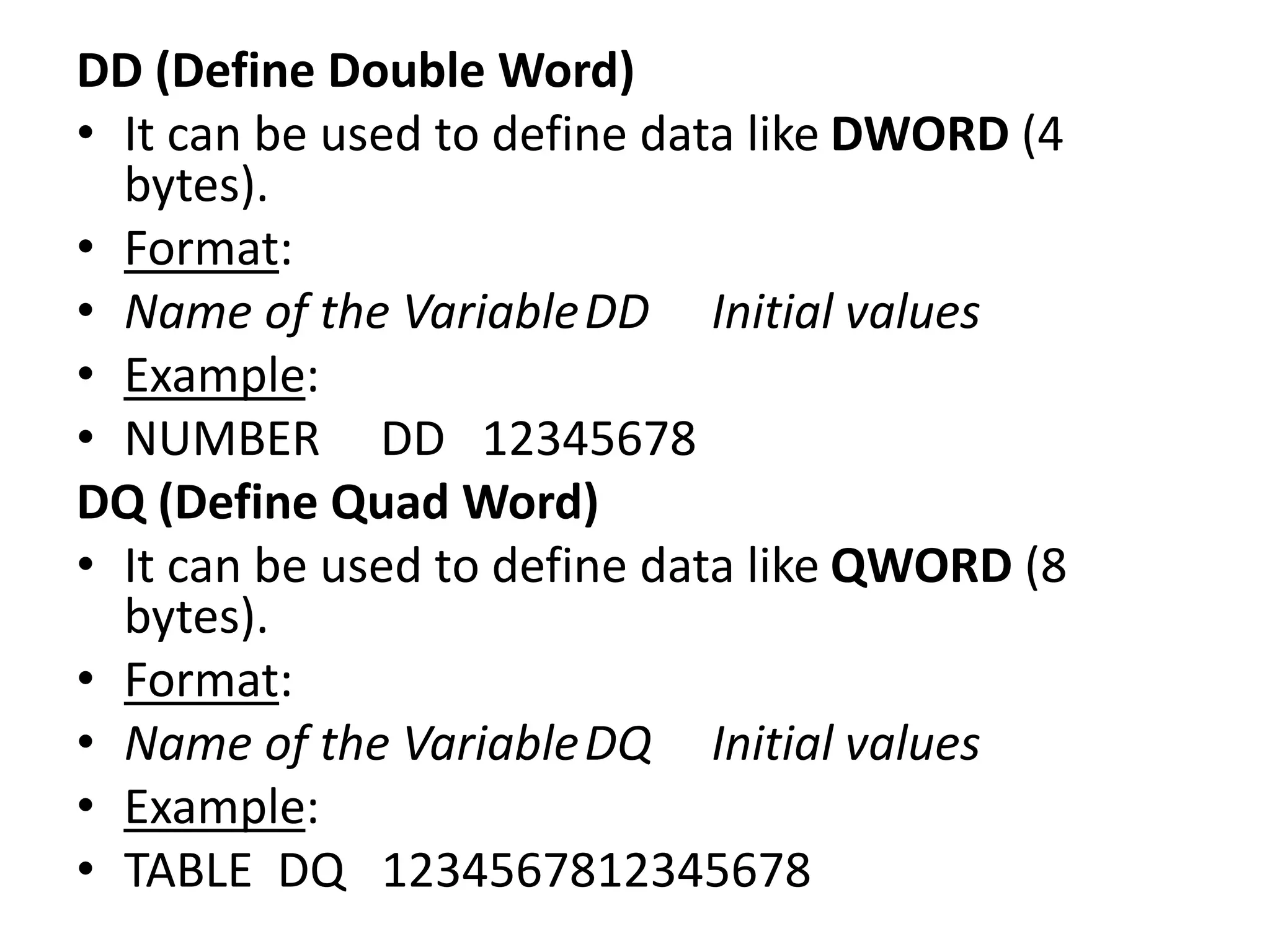 DD (Define Double Word)
• It can be used to define data like DWORD (4
bytes).
• Format:
• Name of the VariableDD Initial values
• Example:
• NUMBER DD 12345678
DQ (Define Quad Word)
• It can be used to define data like QWORD (8
bytes).
• Format:
• Name of the VariableDQ Initial values
• Example:
• TABLE DQ 1234567812345678
 