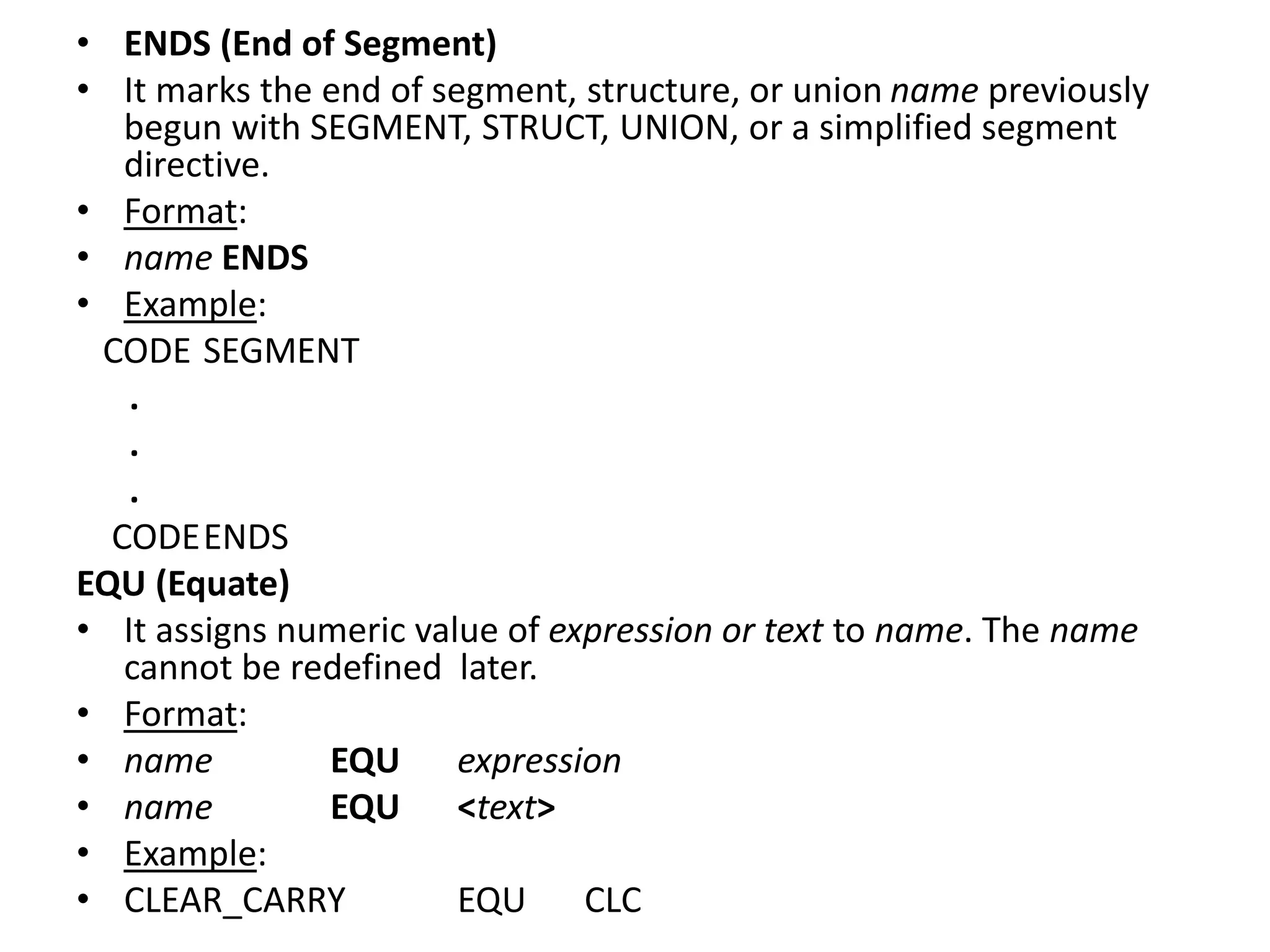 • ENDS (End of Segment)
• It marks the end of segment, structure, or union name previously
begun with SEGMENT, STRUCT, UNION, or a simplified segment
directive.
• Format:
• name ENDS
• Example:
CODE SEGMENT
.
.
.
CODEENDS
EQU (Equate)
• It assigns numeric value of expression or text to name. The name
cannot be redefined later.
• Format:
• name EQU expression
• name EQU <text>
• Example:
• CLEAR_CARRY EQU CLC
 