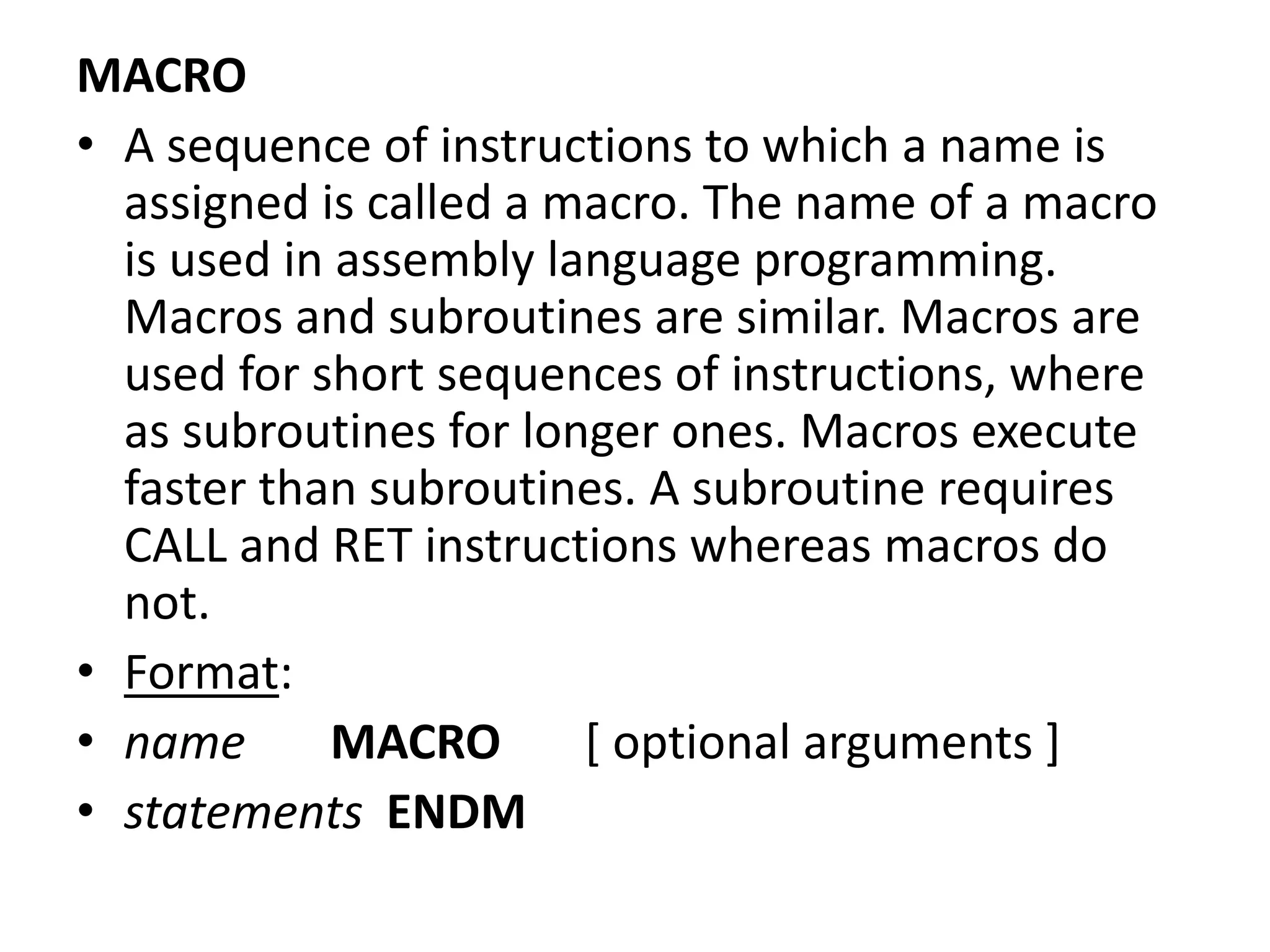 MACRO
• A sequence of instructions to which a name is
assigned is called a macro. The name of a macro
is used in assembly language programming.
Macros and subroutines are similar. Macros are
used for short sequences of instructions, where
as subroutines for longer ones. Macros execute
faster than subroutines. A subroutine requires
CALL and RET instructions whereas macros do
not.
• Format:
• name MACRO [ optional arguments ]
• statements ENDM
 