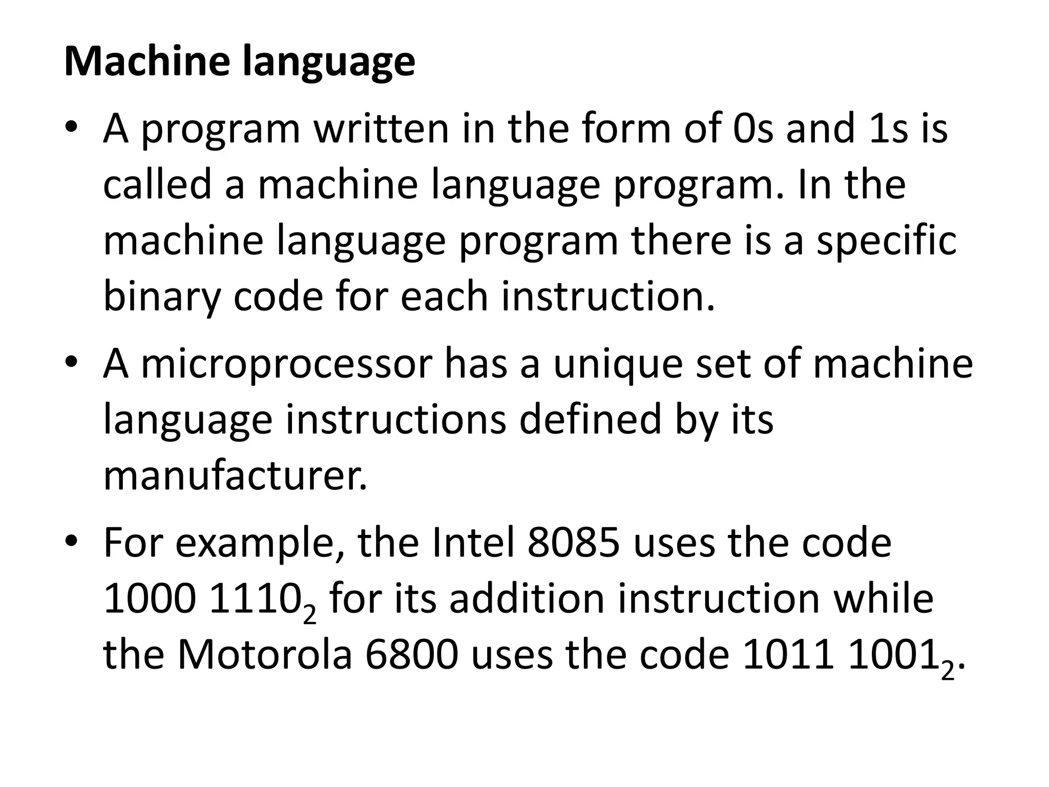 Machine language
• A program written in the form of 0s and 1s is
called a machine language program. In the
machine language program there is a specific
binary code for each instruction.
• A microprocessor has a unique set of machine
language instructions defined by its
manufacturer.
• For example, the Intel 8085 uses the code
1000 11102 for its addition instruction while
the Motorola 6800 uses the code 1011 10012.
 