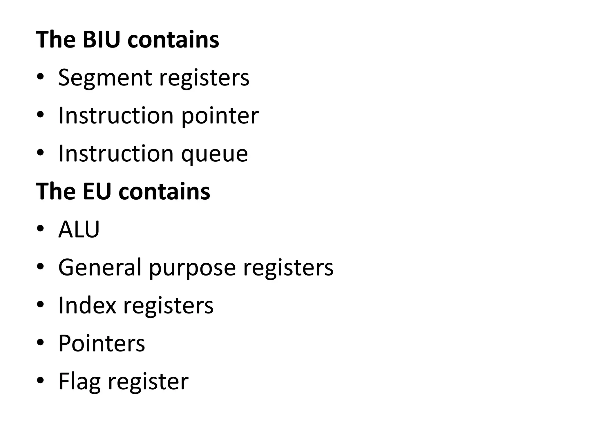 The BIU contains
• Segment registers
• Instruction pointer
• Instruction queue
The EU contains
• ALU
• General purpose registers
• Index registers
• Pointers
• Flag register
 