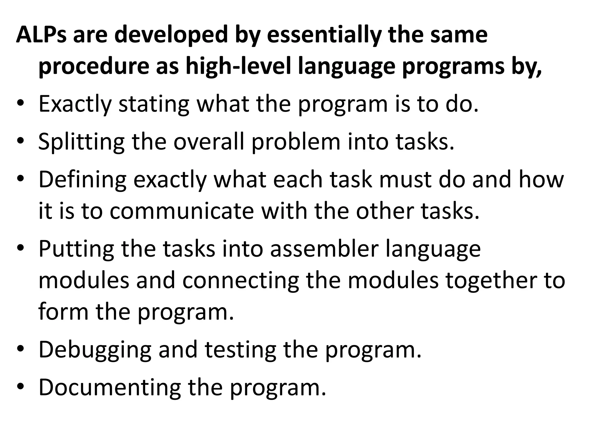 ALPs are developed by essentially the same
procedure as high-level language programs by,
• Exactly stating what the program is to do.
• Splitting the overall problem into tasks.
• Defining exactly what each task must do and how
it is to communicate with the other tasks.
• Putting the tasks into assembler language
modules and connecting the modules together to
form the program.
• Debugging and testing the program.
• Documenting the program.
 