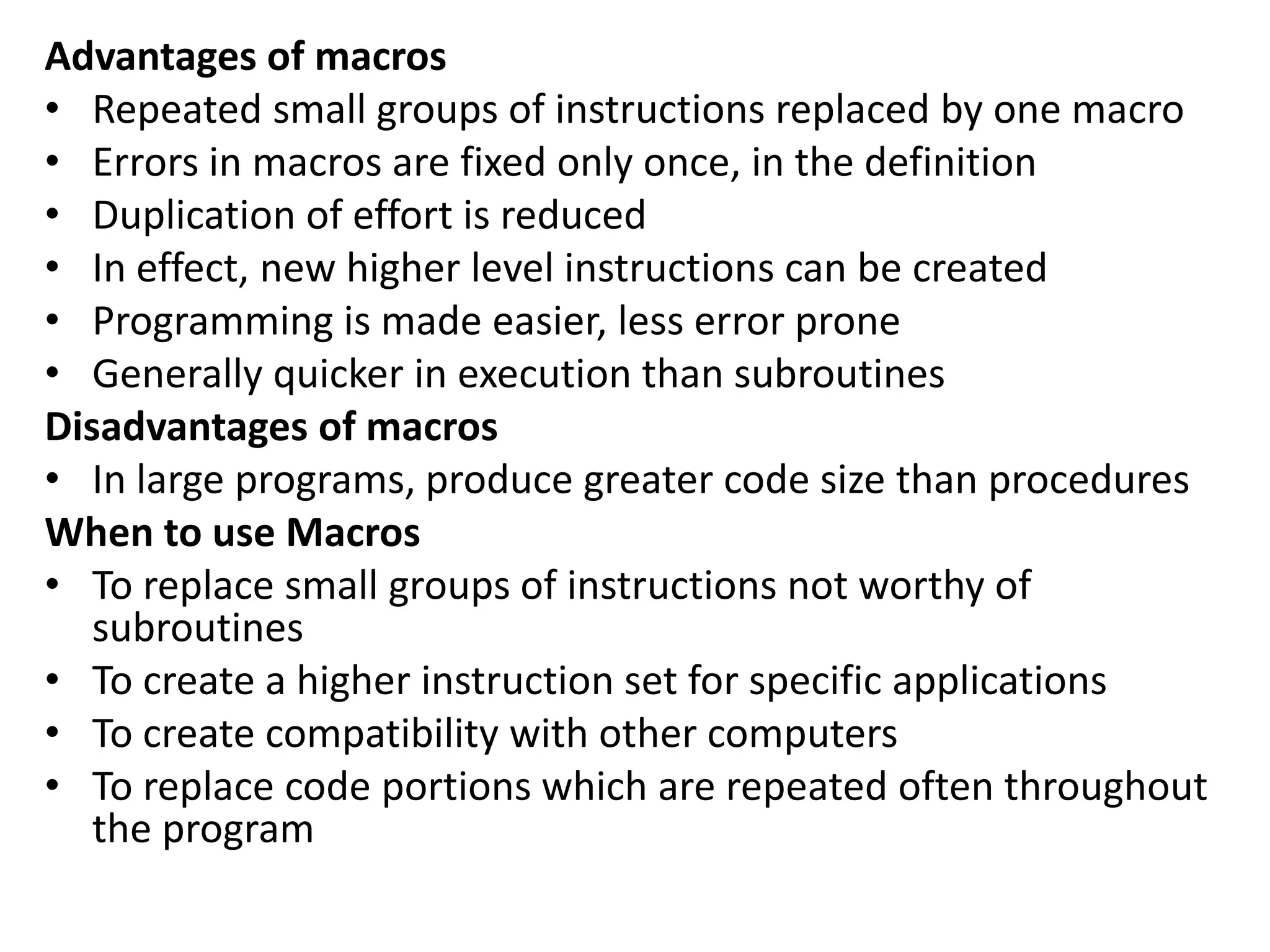 Advantages of macros
• Repeated small groups of instructions replaced by one macro
• Errors in macros are fixed only once, in the definition
• Duplication of effort is reduced
• In effect, new higher level instructions can be created
• Programming is made easier, less error prone
• Generally quicker in execution than subroutines
Disadvantages of macros
• In large programs, produce greater code size than procedures
When to use Macros
• To replace small groups of instructions not worthy of
subroutines
• To create a higher instruction set for specific applications
• To create compatibility with other computers
• To replace code portions which are repeated often throughout
the program
 