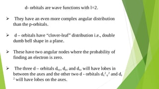 d- orbitals are wave functions with l=2.
They have an even more complex angular distribution

than the p-orbitals.
d – orbitals have “clover-leaf” distribution i.e., double

dumb bell shape in a plane.
These have two angular nodes where the probability of

finding an electron is zero.
The three d – orbitals dxy, dyz and dxz will have lobes in

between the axes and the other two d - orbitals dx
2
-y
2
and dz
2
will have lobes on the axes.
 