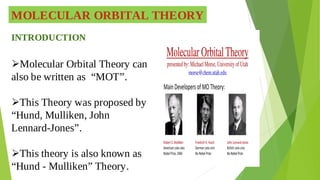 MOLECULAR ORBITAL THEORY
INTRODUCTION
Molecular Orbital Theory can

also be written as “MOT”.
This Theory was proposed by

“Hund, Mulliken, John
Lennard-Jones”.
This theory is also known as

“Hund - Mulliken” Theory.
 