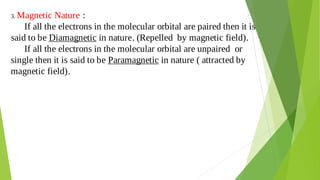 3. Magnetic Nature :
If all the electrons in the molecular orbital are paired then it is
said to be Diamagnetic in nature. (Repelled by magnetic field).
If all the electrons in the molecular orbital are unpaired or
single then it is said to be Paramagnetic in nature ( attracted by
magnetic field).
 