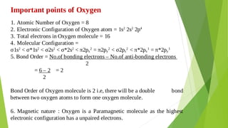 Atomic Number of Oxygen = 8
1.
Electronic Configuration of Oxygen atom = 1s2
2s2
2p4
2.
Total electrons in Oxygen molecule = 16
3.
Molecular Configuration =
4.
σ1s2
< σ*1s2
< σ2s2
< σ*2s2
< π2px
2
= π2py
2
< σ2pz
2
< π*2px
1
= π*2py
1
5. Bond Order = No.of bonding electrons – No.of anti-bonding electrons
2
= 6 – 2 = 2
2
Bond Order of Oxygen molecule is 2 i.e, there will be a double bond
between two oxygen atoms to form one oxygen molecule.
6. Magnetic nature : Oxygen is a Paramagnetic molecule as the highest
electronic configuration has a unpaired electrons.
Important points of Oxygen
 