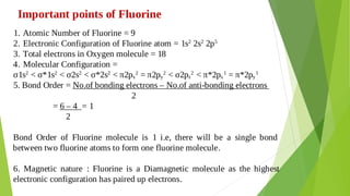 Important points of Fluorine
Atomic Number of Fluorine = 9
1.
Electronic Configuration of Fluorine atom = 1s2
2s2
2p5
2.
Total electrons in Oxygen molecule = 18
3.
Molecular Configuration =
4.
σ1s2
< σ*1s2
< σ2s2
< σ*2s2
< π2px
2
= π2py
2
< σ2pz
2
< π*2px
1
= π*2py
1
5. Bond Order = No.of bonding electrons – No.of anti-bonding electrons
2
= 6 – 4 = 1
2
Bond Order of Fluorine molecule is 1 i.e, there will be a single bond
between two fluorine atoms to form one fluorine molecule.
6. Magnetic nature : Fluorine is a Diamagnetic molecule as the highest
electronic configuration has paired up electrons.
 