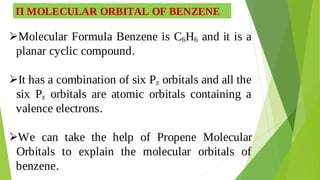 Π MOLECULAR ORBITAL OF BENZENE
Molecular Formula Benzene is C6H6 and it is a

planar cyclic compound.
It has a combination of six Pz orbitals and all the

six Pz orbitals are atomic orbitals containing a
valence electrons.
We can take the help of Propene Molecular

Orbitals to explain the molecular orbitals of
benzene.
 