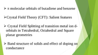 π molecular orbitals of butadiene and benzene

Crystal Field Theory (CFT): Salient features

Crystal Field Splitting of transition metal ion d-

orbitals in Tetrahedral, Octahedral and Square
planar geometries
Band structure of solids and effect of doping on

conductance
 