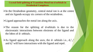 Crystal field splitting of Transition Metal ion d-orbitals in
Octahedral Complexes
In the Octahedron geometry, central metal ion is at the centre

and six ligands occupy six corners of the octahedron.
Ligand approaches the metal ion along the axis.

The reason for the splitting of d-orbitals is due to the

electrostatic interactions between electrons of the ligand and
the lobes of d- orbitals.
As ligand approach along the axes, the d- orbitals i.e., dx
2
-y
2

and dz
2
will have interactions with the ligand and repel.
 