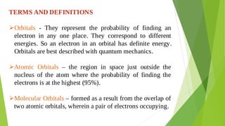 TERMS AND DEFINITIONS
Orbitals - They represent the probability of finding an

electron in any one place. They correspond to different
energies. So an electron in an orbital has definite energy.
Orbitals are best described with quantum mechanics.
Atomic Orbitals – the region in space just outside the

nucleus of the atom where the probability of finding the
electrons is at the highest (95%).
Molecular Orbitals – formed as a result from the overlap of

two atomic orbitals, wherein a pair of electrons occupying.
 