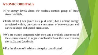 ATOMIC ORBITALS
The energy levels about the nucleus contain group of these

atomic orbitals.
Each orbital ( designated as s, p, d, and f) has a unique energy

associated with it, can contain a maximum of two electrons and
varies in shape and spatial orientation.
We are mainly concerned with the s and p orbitals since most of

the elements found in organic molecules have their electrons in
the 1s, 2s, and 2porbitals.
For the shapes of f orbitals, are quite complicated.

 