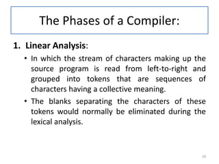 The Phases of a Compiler:
1. Linear Analysis:
• In which the stream of characters making up the
source program is read from left-to-right and
grouped into tokens that are sequences of
characters having a collective meaning.
• The blanks separating the characters of these
tokens would normally be eliminated during the
lexical analysis.
28
 