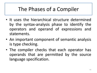 The Phases of a Compiler
• It uses the hierarchical structure determined
by the syntax-analysis phase to identify the
operators and operand of expressions and
statements.
• An important component of semantic analysis
is type checking.
• The compiler checks that each operator has
operands that are permitted by the source
language specification.
42
 