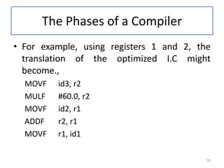 The Phases of a Compiler
• For example, using registers 1 and 2, the
translation of the optimized I.C might
become.,
MOVF id3, r2
MULF #60.0, r2
MOVF id2, r1
ADDF r2, r1
MOVF r1, id1
58
 